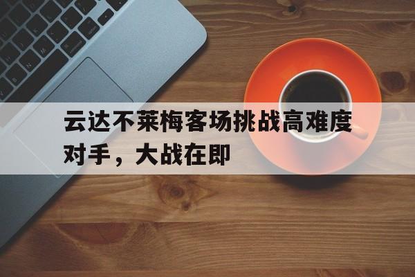 c7娱乐官方网站-关于云达不莱梅客场挑战高难度对手，大战在即的信息