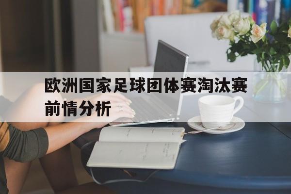 c7c7.app-欧洲国家足球团体赛淘汰赛前情分析(欧洲杯小组淘汰球队)
