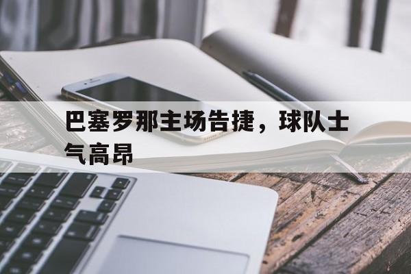 c7c7.app-巴塞罗那主场告捷，球队士气高昂(巴塞罗那主场告捷,球队士气高昂吗)