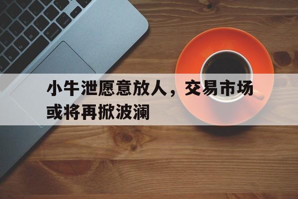 c7娱乐-包含小牛泄愿意放人，交易市场或将再掀波澜的词条