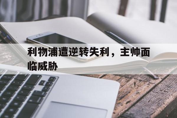 c7娱乐官网-利物浦遭逆转失利，主帅面临威胁